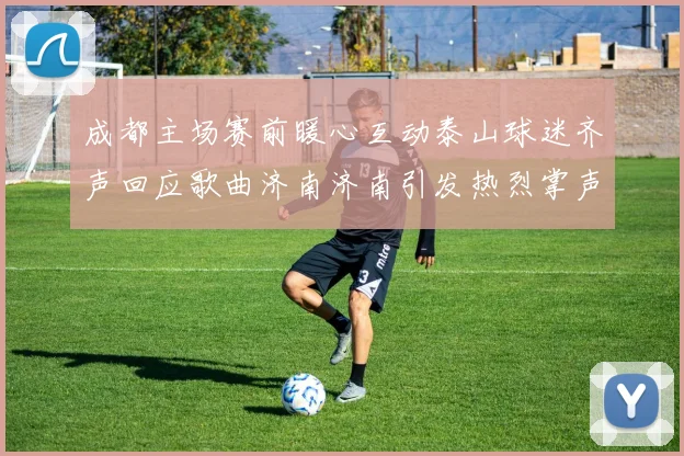 成都主场赛前暖心互动泰山球迷齐声回应歌曲济南济南引发热烈掌声