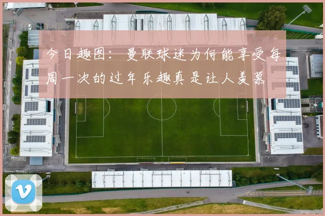 今日趣图：曼联球迷为何能享受每周一次的过年乐趣真是让人羡慕