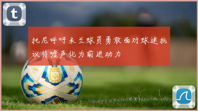 托尼呼吁米兰球员勇敢面对球迷抗议将嘘声化为前进动力