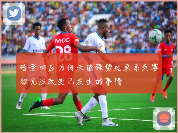 哈登回应为何未能强势结束系列赛称无法改变已发生的事情
