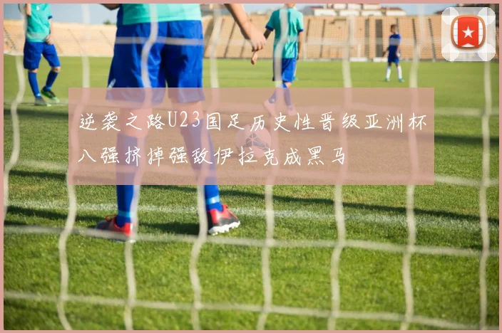 逆袭之路U23国足历史性晋级亚洲杯八强挤掉强敌伊拉克成黑马