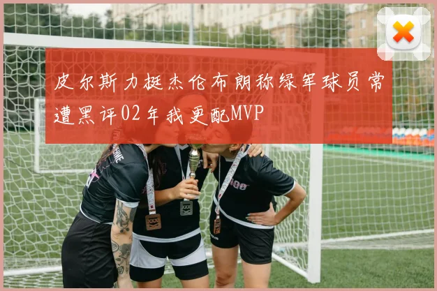 皮尔斯力挺杰伦布朗称绿军球员常遭黑评02年我更配MVP