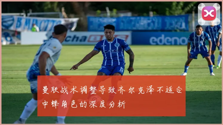 曼联战术调整导致齐尔克泽不适合中锋角色的深度分析