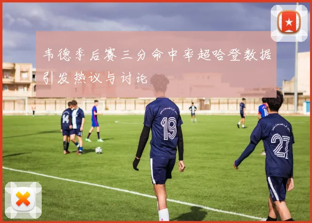 韦德季后赛三分命中率超哈登数据引发热议与讨论