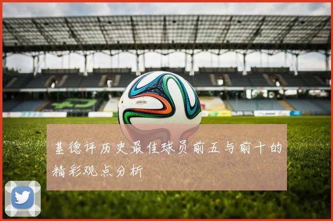 基德评历史最佳球员前五与前十的精彩观点分析