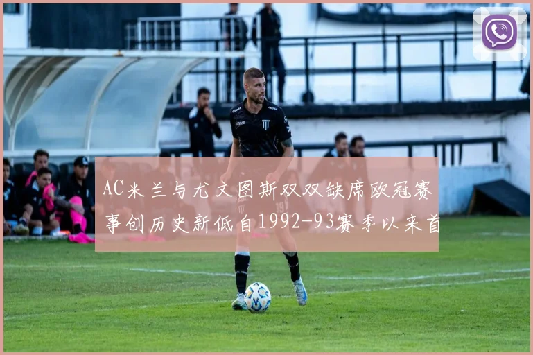 AC米兰与尤文图斯双双缺席欧冠赛事创历史新低自1992-93赛季以来首次