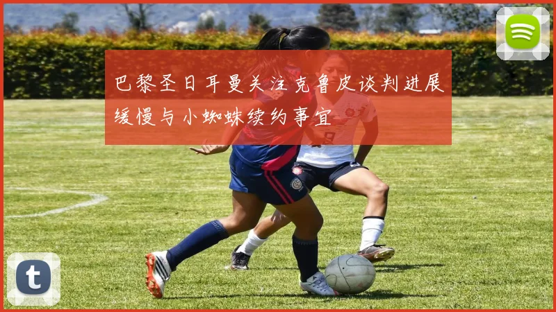 巴黎圣日耳曼关注克鲁皮谈判进展缓慢与小蜘蛛续约事宜