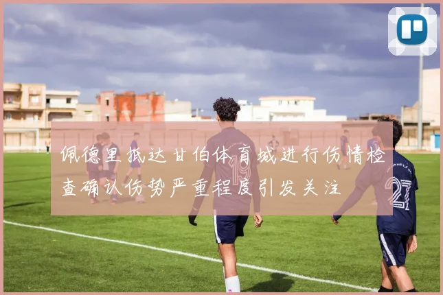 佩德里抵达甘伯体育城进行伤情检查确认伤势严重程度引发关注
