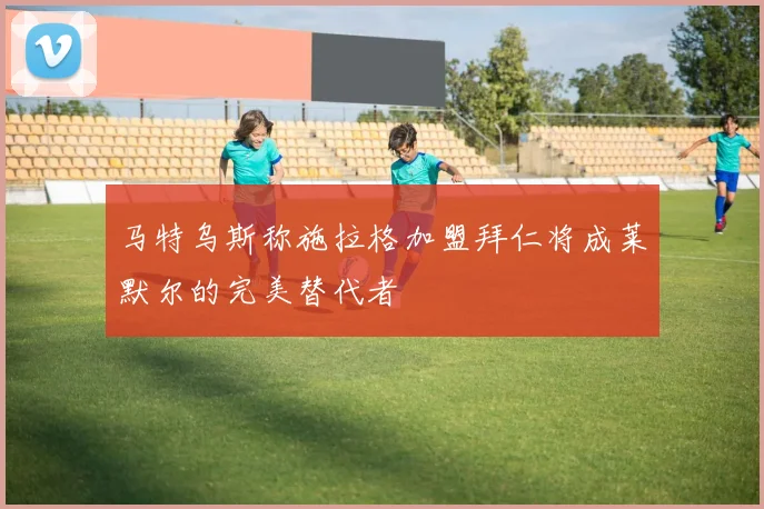 马特乌斯称施拉格加盟拜仁将成莱默尔的完美替代者
