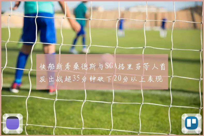 快船新秀桑德斯与SGA格里芬等人首发出战超35分钟砍下20分以上表现亮眼