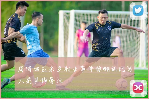周琦回应米罗肘击事件称嘲讽比骂人更具侮辱性