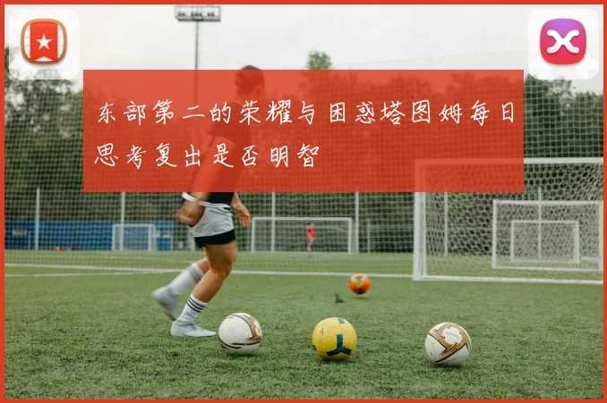 东部第二的荣耀与困惑塔图姆每日思考复出是否明智