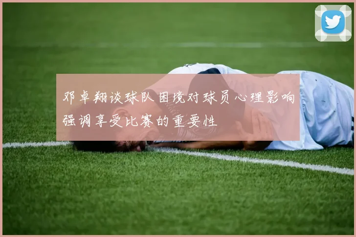 邓卓翔谈球队困境对球员心理影响强调享受比赛的重要性