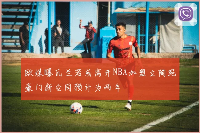 欧媒曝瓦兰若或离开NBA加盟立陶宛豪门新合同预计为两年