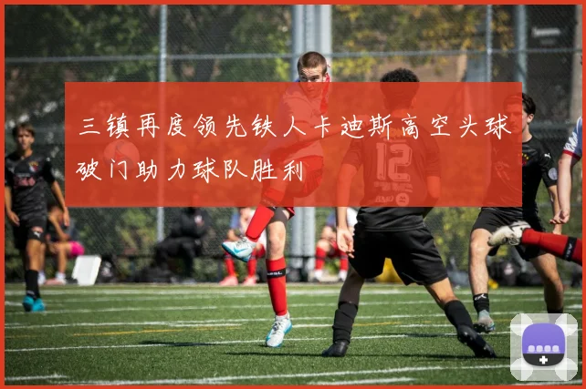 三镇再度领先铁人卡迪斯高空头球破门助力球队胜利