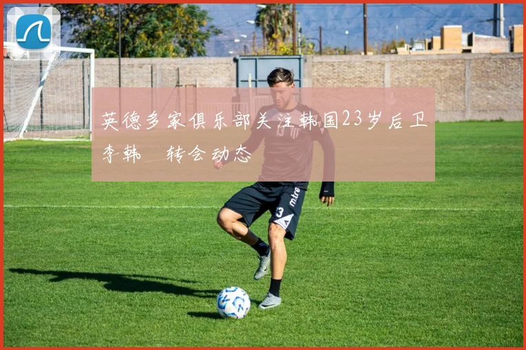 英德多家俱乐部关注韩国23岁后卫李韩汎转会动态